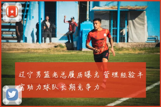 辽宁男篮老总履历曝光 管理经验丰富助力球队长期竞争力