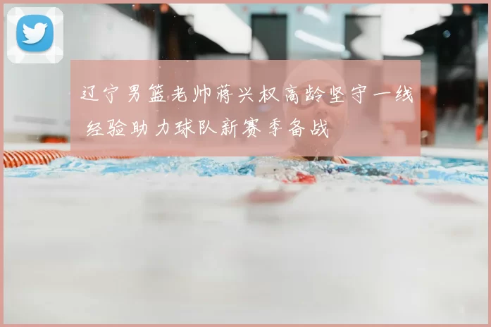 辽宁男篮老帅蒋兴权高龄坚守一线 经验助力球队新赛季备战