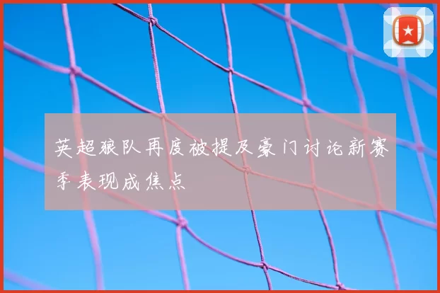 英超狼队再度被提及豪门讨论新赛季表现成焦点