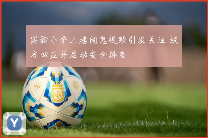 实验小学三楼闹鬼视频引发关注 校方回应并启动安全排查