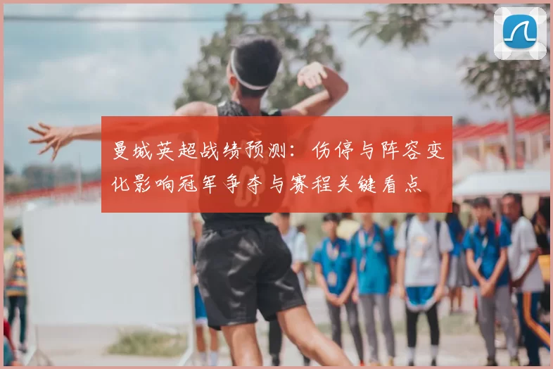 曼城英超战绩预测：伤停与阵容变化影响冠军争夺与赛程关键看点