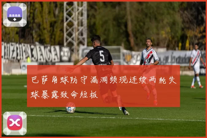 巴萨角球防守漏洞频现连续两轮失球暴露致命短板