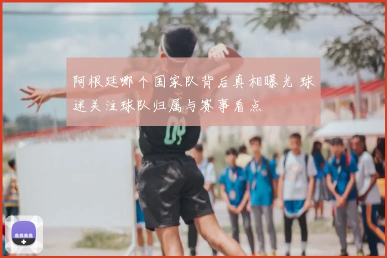 阿根廷哪个国家队背后真相曝光 球迷关注球队归属与赛事看点