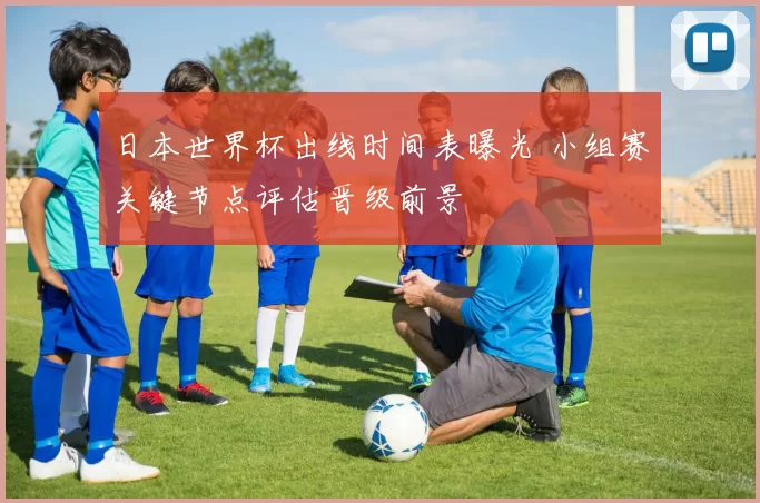 日本世界杯出线时间表曝光 小组赛关键节点评估晋级前景