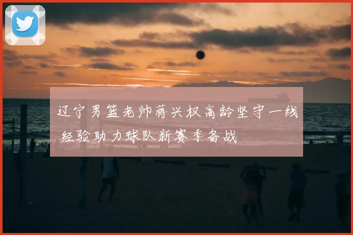 辽宁男篮老帅蒋兴权高龄坚守一线 经验助力球队新赛季备战