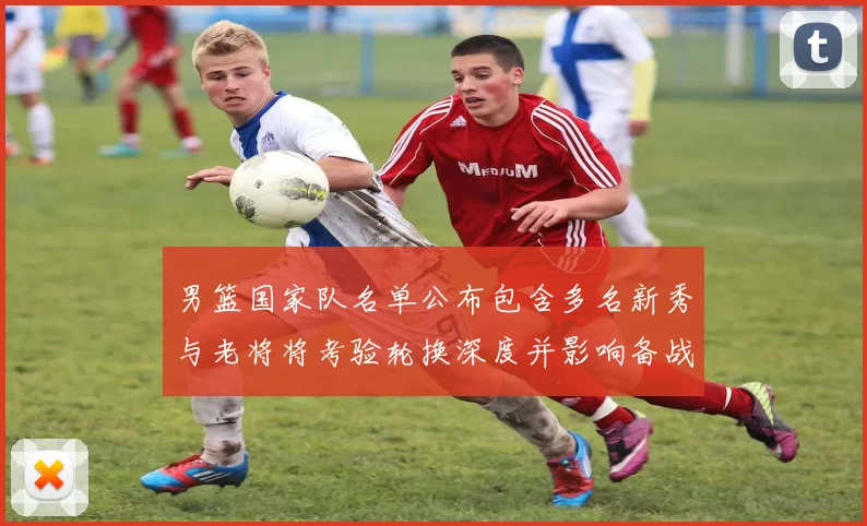 男篮国家队名单公布包含多名新秀与老将将考验轮换深度并影响备战策略