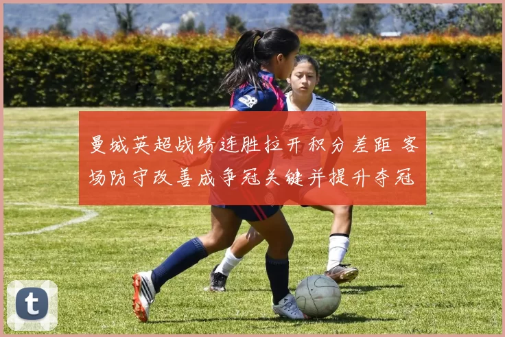 曼城英超战绩连胜拉开积分差距 客场防守改善成争冠关键并提升夺冠概率