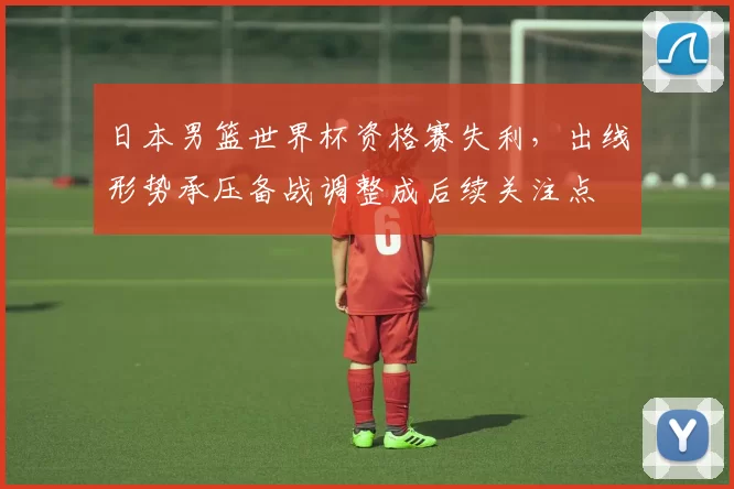 日本男篮世界杯资格赛失利，出线形势承压备战调整成后续关注点