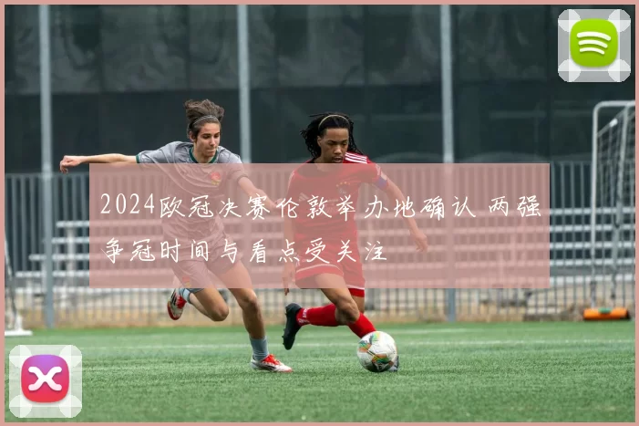 2024欧冠决赛伦敦举办地确认 两强争冠时间与看点受关注