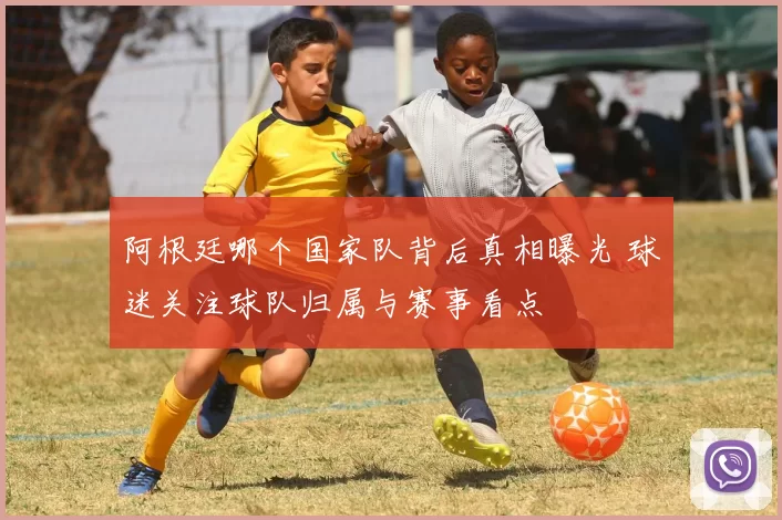 阿根廷哪个国家队背后真相曝光 球迷关注球队归属与赛事看点