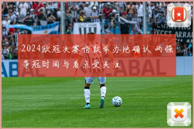 2024欧冠决赛伦敦举办地确认 两强争冠时间与看点受关注