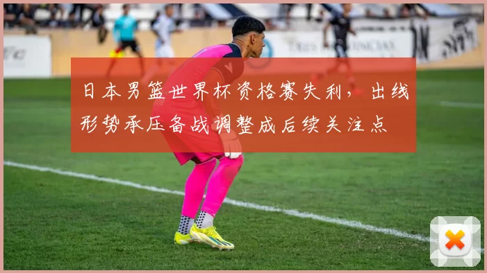 日本男篮世界杯资格赛失利，出线形势承压备战调整成后续关注点