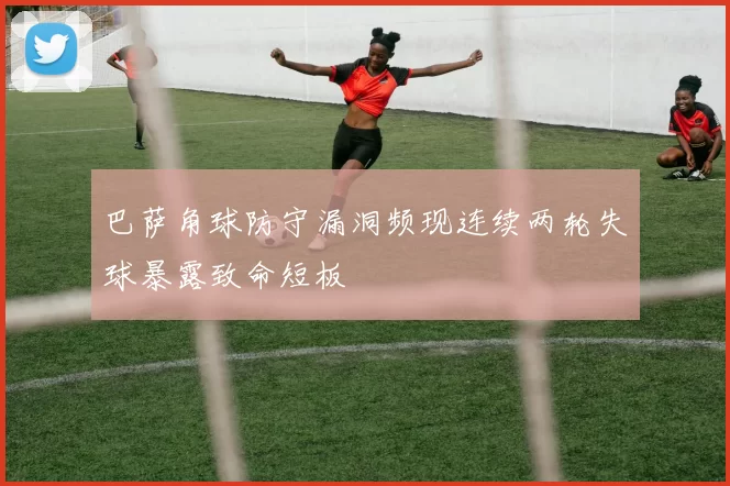 巴萨角球防守漏洞频现连续两轮失球暴露致命短板