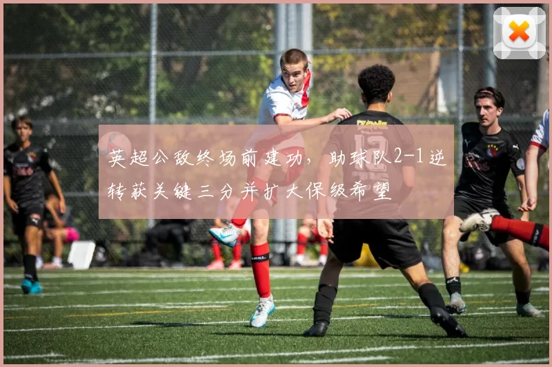 英超公敌终场前建功,助球队2-1逆转获关键三分并扩大保级希望