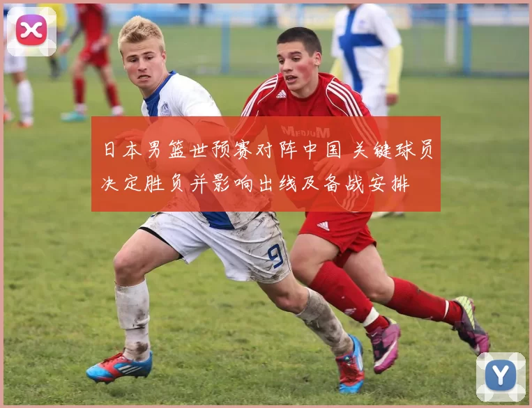 日本男篮世预赛对阵中国 关键球员决定胜负并影响出线及备战安排