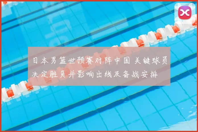 日本男篮世预赛对阵中国 关键球员决定胜负并影响出线及备战安排