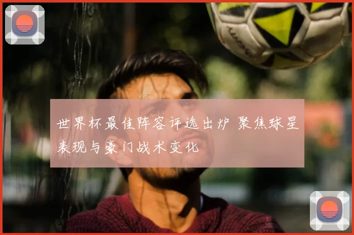世界杯最佳阵容评选出炉 聚焦球星表现与豪门战术变化