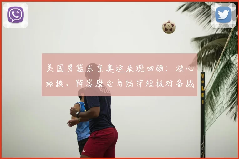 美国男篮东京奥运表现回顾：核心轮换、阵容磨合与防守短板对备战影响