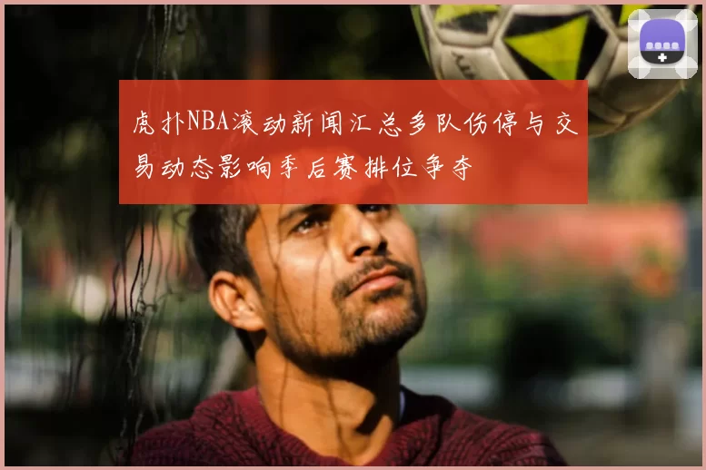 虎扑NBA滚动新闻汇总多队伤停与交易动态影响季后赛排位争夺