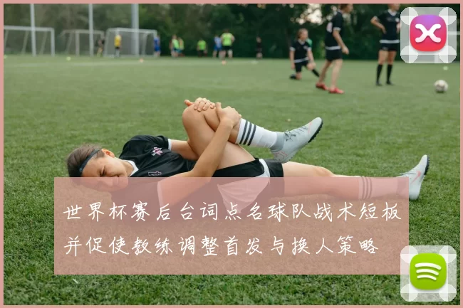 世界杯赛后台词点名球队战术短板并促使教练调整首发与换人策略