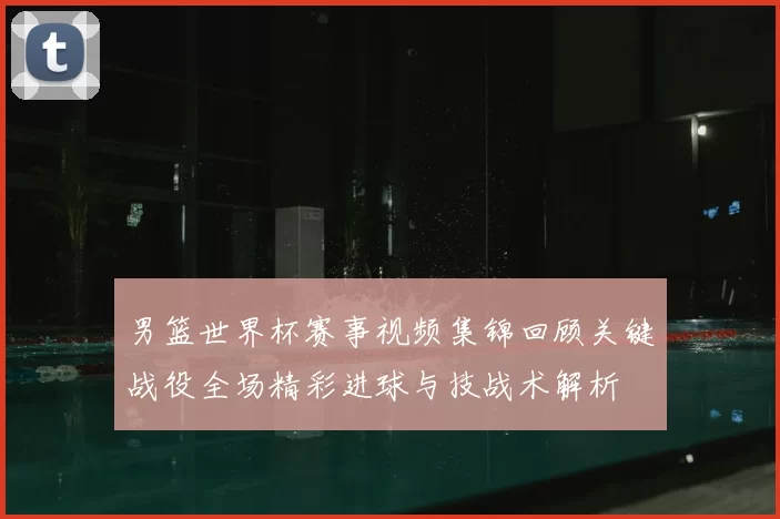 男篮世界杯赛事视频集锦回顾关键战役全场精彩进球与技战术解析