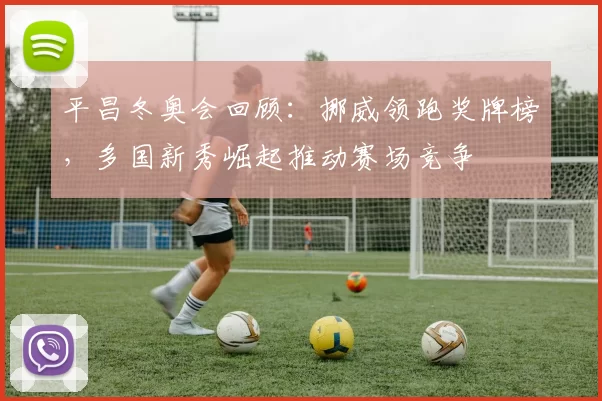 平昌冬奥会回顾:挪威领跑奖牌榜,多国新秀崛起推动赛场竞争