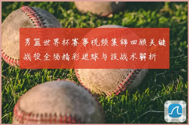 男篮世界杯赛事视频集锦回顾关键战役全场精彩进球与技战术解析