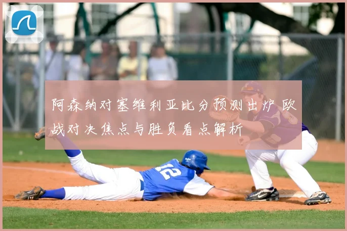 阿森纳对塞维利亚比分预测出炉 欧战对决焦点与胜负看点解析
