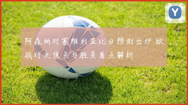 阿森纳对塞维利亚比分预测出炉 欧战对决焦点与胜负看点解析