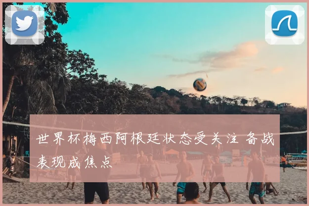 世界杯梅西阿根廷状态受关注 备战表现成焦点