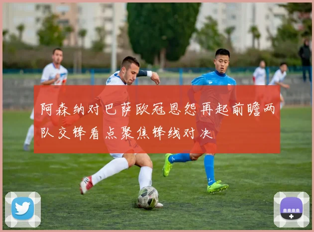 阿森纳对巴萨欧冠恩怨再起前瞻两队交锋看点聚焦锋线对决