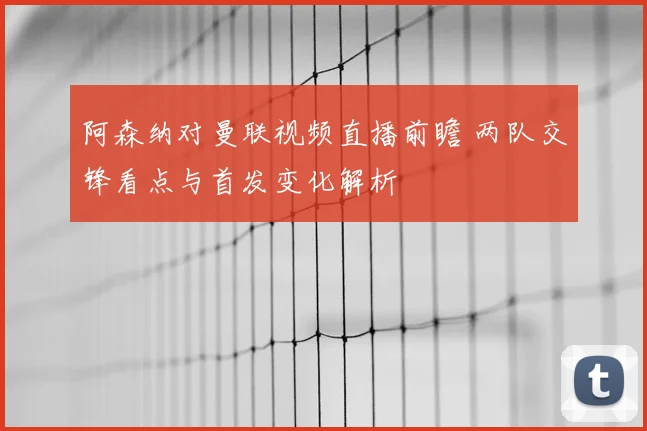 阿森纳对曼联视频直播前瞻 两队交锋看点与首发变化解析
