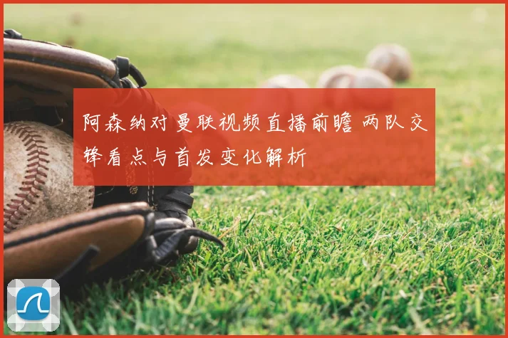 阿森纳对曼联视频直播前瞻 两队交锋看点与首发变化解析