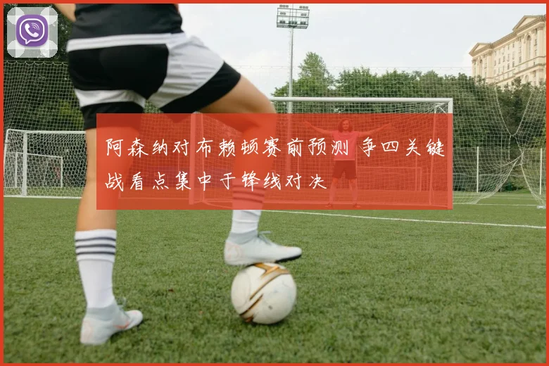 阿森纳对布赖顿赛前预测 争四关键战看点集中于锋线对决