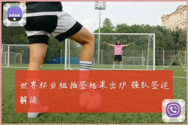 世界杯分组抽签结果出炉 强队签运解读