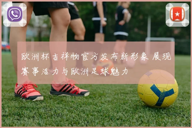 欧洲杯吉祥物官方发布新形象 展现赛事活力与欧洲足球魅力