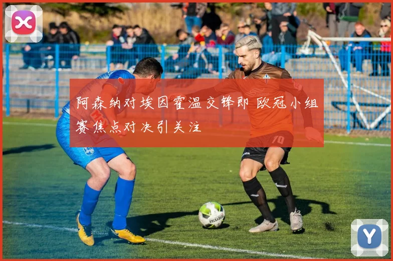 阿森纳对埃因霍温交锋即 欧冠小组赛焦点对决引关注